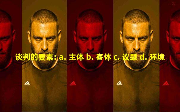 谈判的要素: a. 主体 b. 客体 c. 议题 d. 环境